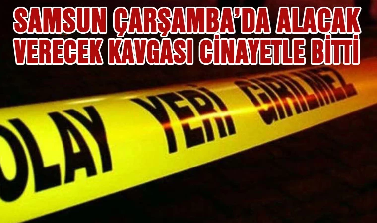 Samsun Çarşamba'da alacak-verecek kavgası cinayetle bitti