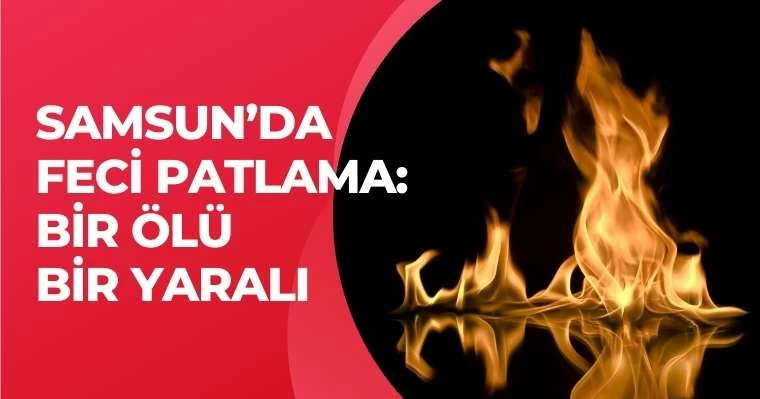 Samsun'da feci patlama: 1 ölü bir yaralı