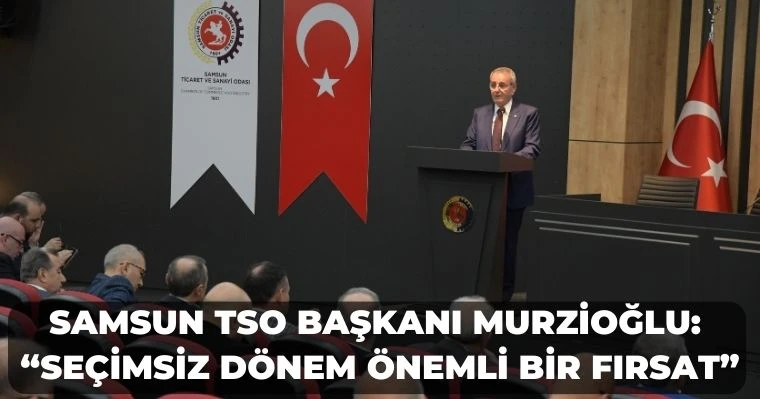 Samsun TSO Başkanı Murzioğlu: “Seçimsiz dönem önemli bir fırsat”