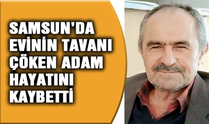 Samsun'da evinin tavanı çöken adam hayatını kaybetti